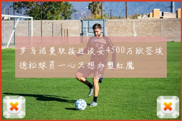 罗马诺曼联接近谈妥4500万欧签埃德松球员一心只想加盟红魔